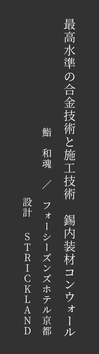 最高水準の合金技術と施工技術　錫内装材コンウォール　鮨　和魂　／　フォーシーズンズホテル京都　設計STRICKLAND