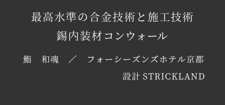 最高水準の合金技術と施工技術　錫内装材コンウォール　鮨　和魂　／　フォーシーズンズホテル京都　設計STRICKLAND