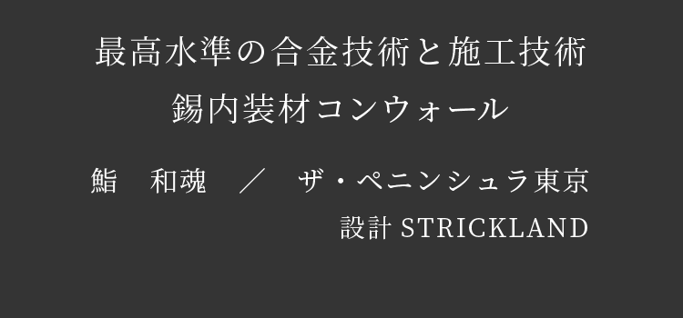 最高水準の合金技術と施工技術　錫内装材コンウォール　鮨　和魂　／　ザ・ペニンシュラ東京　設計STRICKLAND